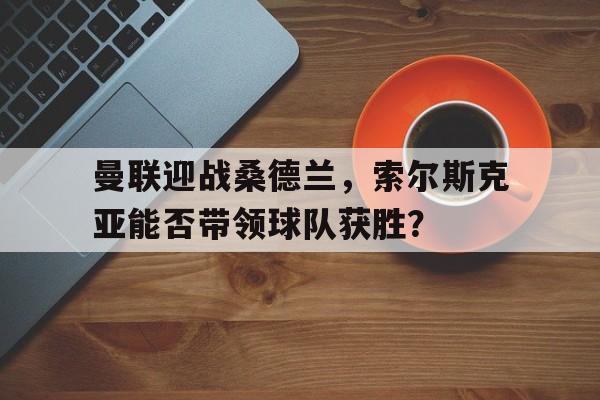 曼联迎战桑德兰，索尔斯克亚能否带领球队获胜？