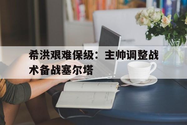 包含希洪艰难保级:主帅调整战术备战塞尔塔的词条 包含希洪艰难保级:主帅调整战术备战塞尔塔的词条