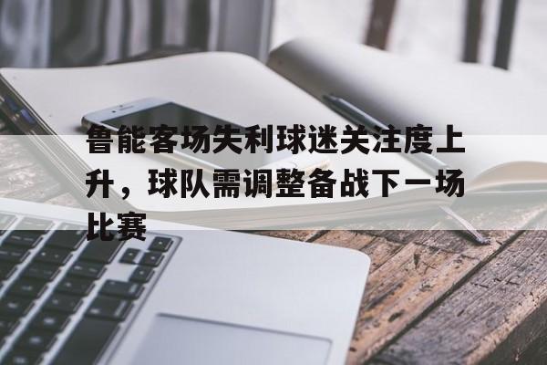 包含鲁能客场失利球迷关注度上升,球队需调整备战下一场比赛的词条 包含鲁能客场失利球迷关注度上升,球队需调整备战下一场比赛的词条